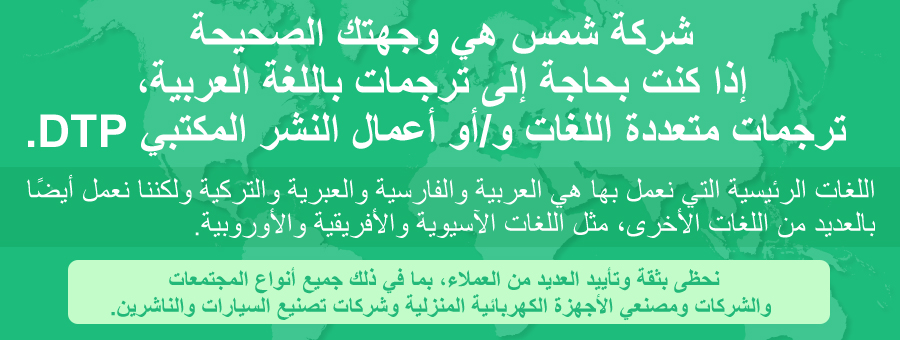 اترك الأمر لنا في شمس عندما تحتاج إلى ترجمات وأعمال النشر المكتبي DTP وأدلة إلكترونية وإنشاء مواقع الويب باللغة العربية. اللغات الرئيسية التي نعمل بها هي العربية والفارسية والعبرية والتركية ولكننا نعمل أيضًا بالعديد من اللغات الأخرى، مثل اللغات الآسيوية والأفريقية والأوروبية. نحظى بثقة وتأييد العديد من العملاء، بما في ذلك جميع أنواع المجتمعات والشركات ومصنعي الأجهزة الكهربائية المنزلية وشركات تصنيع السيارات والناشرين. 